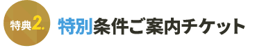 特典2 特別条件ご案内チケット