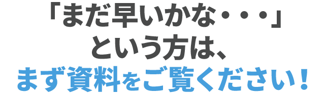 「まだ早いかな・・・」という方は、まず資料をご覧ください！