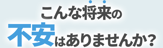 こんな将来の不安はありませんか？
